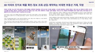 SOURCE : 142
3D 아파트 단지로 매물 확인-정보 조회-상담-계약하는 비대면 부동산 거래, 직방
직방
3D로 보여지는 아파트 단지의 매물을 클릭하면 현관문을 시작으로 집안 곳곳을 살펴볼 수 있어서 직접 방문하지
않아도 창밖의 뷰 뿐만 아니라 시간대별 일조량 확인도 가능하며, 온라인으로 부동산 정보 조회, 매매, 계약까지
가능해짐
직방은 허위매물문제를 해결하기 위해 프롭테크를 활용하여 부동산 매물, 아파트 매물에 동, 호수를 정확하게
공개하고, 해당 매물의 정확한 VR사진과 3D모습을 보여주고 있음
직방은 롯데건설과 양해각서(MOU)를 맺었는데 롯데건설에서 분양하는 아파트가 궁금한 고객은 직방의
메타폴리스에 만들어진 롯데건설 모델하우스에 아바타로 방문해 직접 견본주택을 관람하고 분양 상담까지 할 수
있음
아파트 단지를 3D로 구현하고, 정확한 동 호수를 선택하면 매물의 VR 투어가 가능한 비대면 중개
방식은 정확한 정보를 기반으로 매물을 관리하기 때문에 허위매물에 대한 위험이 줄고
매수자들은 더욱 안전한 거래를 할 수 있게 될 것이다.
직방의 메타폴리스처럼 비대면 중개 방식에도 아바타를 도입한다면 매물 확인과 정보 조회, 계약
등 어렵고 복잡하게만 느껴지는 부동산 거래가 게이미피케이션 요소가 가미된 재미있는 거래가
될 수 있을 것이다.
비대면 중개가 사용자들에는 편의성과 정보의 투명성 제공 등 긍정적 효과가 기대되는 반면, 대형
플랫폼의 시장 진출로 동네 네트워크 기반의 개인 공인중개사의 생존권 침해에 대한 이슈를
어떻게 풀어갈지에 대한 사회적 합의가 필요한 시점이다.
#Digital twin #비대면중개
아파트 단지를 가상 공간 안에 옮겨두고 특정 매물을 선택하면 현관문을 시작으로 집안 곳곳을 살펴볼 수 있도록 제공하는 비대면 부동산 거래 서비스로 창밖의 뷰 뿐만 아니라
시간대별 일조량도 확인이 가능하며 온라인으로 부동산 정보 조회, 계약, 매매까지 가능함. 실제 매물을 기반으로 하기 때문에 허위매물에 대한 위험이 줄며, 매수자들은 좀 더
꼼꼼하게 보고 안전하게 거래가 가능해 질 것으로 예상
 