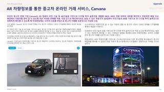 SOURCE : 143
AR 차량정보를 통한 중고차 온라인 거래 서비스, Carvana
Carvana
12년 설립된 Carvana는 중고차 비대면 판매로 미국 중고차 시장에서 신뢰의 디지털화를 통해서 파괴적 혁신을
일으켰음
3D 컴퓨터 비전 기술 및 AR기술을 기반으로 360도 중고차 디지털 투어 솔루션을 개발해 홈페이지에서 매물을
360도 회전시키며 차량의 외부 및 내부 상태를 정확하게 확인할 수 있고, 흠집 등 손상이 있는 부위를 클릭하면
상세한 설명을 노출시킴으로써 눈으로 보더라도 잘 발견하기 어려운 상태를 3차원으로 확인 가능함
인터넷에서 주문한 후 집 앞으로 배송해주는 것을 원칙으로 하고 있으며, 고객이 주문한 중고차를 직접 찾아가기를
원하면 토큰을 넣고 자판기에서 물건을 사듯 차를 받을 수 있음
Carvana는 인공지능과 빅데이터를 기반으로 중고차 매입까지 신속하게 처리하고 있는데 차대번호, 차량정보를
인터넷에 입력하면 즉시 예상 견적이 나옴
사고내역이나 차량주인만 알 수 있는 차량의 결함 등 중고차 시장의 신뢰성 문제를 디지털화를
통해서 해결한 사례이다.
3D컴퓨터 비전기술과 AR을 기반으로 한 디지털 투어 솔루션으로 직접 눈으로 확인하더라도 놓칠
수 있는 부분조차 확인할 수 있는 디테일과 설명을 제공함으로써 비대면임에도 오히려 신뢰를
얻어 중고차 거래를 성공적으로 가상화 시켰다.
매입과정도 AI와 빅데이터를 기반으로 간소화시킴으로써 다른 중고판매 회사들보다 중고차
매입량을 확보할 수 있었던 만큼, 자동차 중고시장에서의 디지털화는 경쟁적으로 가속될 것으로
보인다.
#AR #Phygital Retail
미국의 중고차 판매 기업 Carvana는 3D 컴퓨터 비전 기술 및 AR기술을 기반으로 디지털 투어 솔루션을 개발해 360도 AR로 차량 외부와 내부를 확인하고 주문하면 배달 또는
매장에서 자동차를 찾아 갈 수 있도록 하는 비대면 판매를 적용. 직접 눈으로 확인하더라도 놓칠 수 있는 부분조차 3D컴퓨터 비전기술과 AR을 기반으로 한 디지털 투어 솔루션으로
정확하게 확인할 수 있도록 해 비대면임에도 오히려 신뢰를 바탕으로 중고차 거래를 성공적으로 가상화 시킴
 