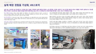 SOURCE : 144
실제 매장 경험을 가상화, VR스토어
NU SKIN, VR판교랜드, 삼성 디지털프라자 VR스토어
NU SKIN Korea는 1월 NU SKIN의 제품을 가상 체험하고 구매, 상담까지 원스톱으로 가능한 Nu SKIN VR
라이브 센터에서 체험과 구매는 물론 반품, 교환, 사후관리(AS), 체형상담 등 오프라인 전문 상담 서비스를
온라인으로 제공하는 원격 화상 상담이 가능한 서비스를 시작했음
VR 판교랜드는 디지털 트윈 기술로 구현한 가상 백화점이며, VR 쇼룸을 통해 실제 오프라인 매장에 방문한
것처럼 이동하면서 매장 내 진열된 상품을 자세히 확인하고 상품에 대한 문의 또는 안내가 필요하면 매장 방문 없이
직원과 비대면 상담이 가능함
삼성 VR 스토어는 실제 매장과 같은 쇼핑 환경을 조성하여 냉장고와 세탁기 등을 열어 내부 사양을 확인하는
등 생생한 제품 체험이 가능함. 특히 비대면 화상 상담 서비스 e-디테일러 (e-D'tailor)와 연계해 전문적 제품 상담을
제공함
VR스토어를 통해 실제 매장 경험인 체험과 구매는 물론, 경험의 연장을 위해 비대면 화상 상담
서비스가 연계되는 등 전체 여정을 케어할 수 있는 비대면 서비스가 확장되고 있다.
물론 아직까지 VR스토어 도입의 초기단계라 보완할 점은 많아 보인다. 현재 구축된 대부분의
VR스토어가 화면에 떠있는 방향키 버튼을 클릭해서 이동을 하고, 화면간 이동이 매끄럽지 않다는
점 등 생생한 경험을 주기에는 아직 무리가 있다.
하지만 실제 매장 경험을 가상화하기 시작했다는 것에 의의가 있으며 기술 수준이 성숙되고
VR기기나 AR글래스와 같은 웨어러블 기기와의 시너지를 통해 보다 생생한 매장 경험을 제공할 수
있을 것이라 예상된다.
또한 현재는 상담서비스가 비대면 화상 상담 정도로 제공되고 있지만, 모든 것이 가상화 된다면 AI
챗봇 상담의 진화 형태인 AI 아바타 상담원에게 상담을 받는 날이 곧 올 것이라 예상한다.
#Phygital Retail #AR
삼성 VR 스토어와 VR 판교랜드는 디지털 트윈 기술을 구현하여 실제 매장과 똑같은 쇼핑 환경을 조성해 사용자가 가상 공간을 돌아다니면서 제품을 자세히 살펴보거나 정보를
확인,구매 할 수 있도록 함. 경험의 연장을 위해 비대면 화상 상담 서비스가 연계되거나 전체 여정을 케어할 수 있는 서비스가 확장되고 있음
NU SKIN Korea의 VR 라이브 센터 현대백화점의 VR 판교랜드 삼성 디지털프라자의 삼성 VR 스토어
 
