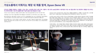 SOURCE : 146
가상쇼룸에서 이뤄지는 매장 내 제품 탐색, Dyson Demo VR
Dyson
다이슨은 구입 전 사용해 보는 경험을 강조하며 오큘러스 퀘스트와 Web을 통해서 VR 데모 서비스를 시작함
사용자들은 다이슨 데모 VR 앱을 통해서 특정 제품들을 가상 환경에서 커스터마이징하고 테스트 해볼 수 있음
매장 내에 배치되는 제품 설명은 최소화하고 VR 앱 또는 HMD를 활용한 데모 서비스로 제품 체험, 기술을 설명하는
시각적 애니메이션, 다이슨 엔지니어와의 인터뷰 등 인터랙티브하게 제공하여 상품에 대한 이해를 도움
현재 에어랩과 청소기 정도로 제한된 수준에서 제공하는 서비스를 전 제품으로 확장해 완전한 가상쇼핑경험을
제공하는 것을 목표로 하며, VR 내에서 다이슨 전문가와 고객 지원, 원격 지도 등의 대화할 수 있는 능력을 제공하는
것을 목표로 할 것
다이슨은 이미 오프라인으로도 직접 다이슨 제품을 경험해보고 구매할 수 있도록 데모 스토어를
통해 구입 전 사용을 해보는 판매 철학을 온라인 환경에서도 실천하고 있는 중이다.
VR 앱과 web3D 버전은 이러한 다이슨의 판매 철학을 디지털로 확장한 개념이며 이러한 가상화를
통한 제품 안내와 체험은 비단 다이슨만이 아니라 리테일의 새로운 전략이 될 수 있을 것으로
보인다. 단순히 체험을 위해 전시된 상품들이 차지하는 공간, 매번 변경되는 프로모션과 상품 설명
교체 비용 부담을 줄일 수 있을 뿐만 아니라 직원의 설명 대신 VR로 체험하면서 가이드를 받을 수
있으므로 인건비 문제에서도 소규모 리테일 매장에 유리할 것이다.
이러한 변화는 기존 리테일 매장의 매대와 벽면을 차지하던 복잡한 상품 설명과 판촉자료들은
가상 환경으로 이전하고 아래 사진의 다이슨 매장 사진처럼 미니멀하게 온전히 제품에 집중할 수
있는 세련된 쇼룸처럼 꾸미는 것처럼 앞으로의 매장 인테리어와 제품 전시 전략에도 영향을 미칠
것이다.
#VR # Phygital Retail
다이슨은 제품을 경험하고 구매할 수 있는 데모 스토어를 온라인 상에 구축. 오큘러스 퀘스트와 web을 통해서 사용자들이 데모 VR 앱을 통해 가상 환경에서 제품을 테스트하고
커스터마이징 할 수 있으며 상품에 대한 기술적 설명, 정보 등을 볼 수 있음
 