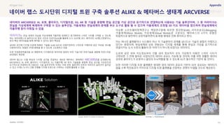 SOURCE : 151
네이버 랩스 도시단위 디지털 트윈 구축 솔루션 ALIKE & 메타버스 생태계 ARCVERSE
네이버랩스
어라이크는 현실 세계의 모습을 가상세계에 거울처럼 복제하고 동기화하여 스마트 시티를 구축할 수 있도록
하는 네이버랩스의 솔루션으로 항공 사진과 인공지능(AI)를 활용해 도시 3D모델, 로드 레이아웃, HD맵(고정밀지도)
등의 핵심 데이터들을 함께 제작할 수 있다는 점이 핵심임
실내외 공간에 디지털 트윈에 특화된 기술을 ALIKE-M으로 리패키징하여 스마트폰 카메라와 같은 저비용 센서를
사용하더라도 정밀한 3차원 맵핑을 할 수 있도록 고도화하고 있음
또한 국립중앙박물관을 3D 맵핑하여, 디지털트윈 데이터와 컴퓨터 비전 기술기반 측위기술을 결합해 자연스러운
AR경험도 제공함
네이버 랩스는 12월 현실과 디지털 공간을 연결하는 새로운 메타버스 생태계인 ARCVERSE를 공개했는데,
ARCVERSE는 AI, 로봇, 클라우드, 디지털트윈, 5G, 자율주행, AR 등의 기술들을 융합해 현실 공간을 가상공간과
유기적으로 연결하는데 사용되는 기술 솔루션이며, 작게는 서빙 로봇, 물류센터 로봇과 어라이크 솔루션이 들어갈
수 있고 크게는 도시나 건물 전체를 디지털 트윈으로 구축하는 사업에 활용할 수 있음
이승환 소프트웨어정책연구소 책임연구원에 따르면 증강현실(AR), 라이프로깅(Lifelogging),
거울세계(Mirror Worlds), 가상세계(Virtual Worlds)로 구분되는 메타버스의 4가지 유형은
독립적으로 발전하다 상호작용하면서 융·복합 형태로 진화 중이라고 한다.
이는 하나의 플랫폼이나 시스템이 아닌 각 기술분야의 경계를 넘나드는 기술의 융합이 이뤄지고
있다는 방증이며, 현실세계와 상호 연동되는 디지털 세계를 통해 현실과 가상을 유기적으로
연결시키는 도시 수준의 활용이 먼 이야기가 아니게 되었다는 의미이다.
도로와 같은 외부 지도정보부터 건물 내의 정보까지 모두 가상화가 이뤄진 스마트 시티가
구현되면 그 안에 들어온 사업자간의 데이터 공유도 가능해 질 것이며, 이를 위한 원활한 데이터
공유와 클라우드가 로봇이나 빌딩의 두뇌역할을 할 수 있도록 5G가 필수적인 기반이 될 것이다.
또한 이러한 디지털 트윈 플랫폼은 방대한 양의 데이터 공유의 기반이 되어 공유되는 데이터가
많을 수록 락인효과가 커지므로 디지털 트윈 플랫폼을 선점하는 경쟁이 치열할 것으로 예상된다.
#Digital Twin
네이버의 ARCVERSE는 AI, 로봇, 클라우드, 디지털트윈, 5G, AR 등 기술을 융합해 현실 공간을 가상 공간과 유기적으로 연결하는데 사용되는 기술 솔루션이며, 그 중 어라이크는
현실을 가상세계에 복제하여 구축할 수 있는 솔루션임. 거울세계는 현실세계의 문제를 푸는 도구로 활용 될 수 있으며 거울세계의 초정밀 3D 지도 데이터을 참조하여 현실세계에서
자율주행 등이 이뤄질 수 있음
ALIKE로 제작한 3D 모델과 로드레이아웃 네이버랩스 x 국립현대박물관
 
