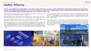 SOURCE : 152
CES2022, 현대xUnity
마이크로 소프트 온라인 간담회
현대자동차가 유니티와 협업하여 실제 공장을 메타버스 공간에 만들어 운영하는 메타-팩토리(meta-factory)
프로젝트 개념을 싱가포르 현대차 글로벌혁신센터에 우선 적용할 계획
메타팩토리 개념을 제조공장에 구현하면 최적화된 공장 가동을 계산할 수 있고, 공장을 가상으로 시범 운영할 수
있어 생산성 향상에 도움이 될 수 있음. 공장 관리자가 물리적으로 공장을 방문하지 않고도 문제를 해결할 수 있음
Unity CEO, 존 리치티엘로는 ‘실시간 digital twin은 우리가 살고, 일하고, 쇼핑하고, 지구에 긍정적인 영향을 미치는
방식을 영구적으로 변화시킬 것이며 이는 흔히 메타버스라고 불리는 것의 중요한 요소’라고 말함
애저 디지털 트윈은 실재하는 물리적 공간을 가상 세계에 쌍둥이처럼 구현하는 솔루션으로 두산은 애저 디지털
트윈 기반 해상풍력발전 운영 및 유지 보수 솔루션 개발하여 실시간 날씨를 비롯한 기타 운영 데이터를 물리 및
머신러닝 기반 모델과 결합해 생산량을 예측하는데 활용. 실제 기기를 운영하면서 나오는 데이터를 분석하여 문제
발생 전에 문제를 알아내고 대응할 수 있음. 또한 가상 세계에서 다양한 시나리오를 미리 시뮬레이션해 볼 수 있음.
기기상 문제가 발생하면 빨간 알림이 울려 어느 부위에 고장이 발생했는지, 향후 문제가 될 것인지를 미리 점검할
수 있음
디지털 트윈을 제조업과 에너지 관리 분야에 적용하면 운영 및 유지 보수에 필요한 데이터를 얻고
분석하여 시스템을 효율화할 수 있다. 현실과 같은 가상공간에서 시뮬레이션을 진행하여 결과를
바탕으로 현실에 적용하는 활동을 통해 시행착오를 줄이고 최적의 방안을 낮은 비용과 시간으로
찾을 수 있게 될 것이다.
현재 디지털 트윈이 가지는 의미는 현실과 가상의 긴밀한 상호작용으로 현실의 문제를 더 쉽고
효율적으로 해결할 수 있는 것에 있어 보인다. 앞으로 제조업, 에너지 관리 뿐 아니라 건설 인프라
구축, 도로지도, 건물 등 많은 부분이 디지털화되어 가상공간에 옮겨지게 된다면 이 때 발생할 수
있는 사이버 테러, 정보 유출 등 발생할 수 있는 문제를 예상해보고 대처할 수 있는 방안을
만들어야 할 것이다.
#Digital Twin #Smart factory
현대차는 Unity와 협업하여 실제 공장을 메타버스 공간에 만들어 운영하는 메타 팩토리(meta-factory) 개념의 프로젝트를 제조 공장에 도입하여 최적화된 공장 가동을 계산하고
가상으로 시범 운영을 통해 생산성을 향상시킬 것으로 기대. 두산 중공업의 애저 디지털 트윈 기반 해상풍력발전소는 실제 데이터를 분석하여 문제 발생 전에 문제를 알아내고
대응하거나, 가상 세계에서 다양한 시나리오를 시뮬레이션하여 사고나 고장을 미리 대비할 수 있음
A graphic showing Hyundai Motor‘s Meta-Factory concept 두산 중공업이 운영하는 해상풍력 발전소 모습
 