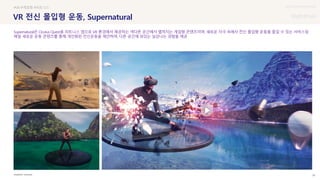 UX DISCOVERY Seminar
SOURCE : 26
VR 전신 몰입형 운동, Supernatural
OCULUS
#VR #게임형 #피트니스
Supernatural은 Oculus Quest용 피트니스 앱으로 VR 환경에서 제공하는 색다른 공간에서 펼쳐지는 게임형 콘텐츠이며, 새로운 자극 속에서 전신 몰입형 운동을 즐길 수 있는 서비스임
매일 새로운 운동 콘텐츠를 통해 개인화된 전신운동을 제안하며, 다른 공간에 와있는 실감나는 경험을 제공
 상세
 
