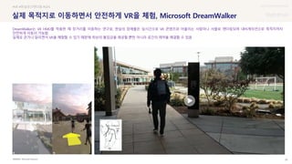 UX DISCOVERY Seminar
SOURCE : 28
실제 목적지로 이동하면서 안전하게 VR을 체험, Microsoft DreamWalker
Microsoft Research
#VR #현실공간렌더링 #GPS
DreamWalker는 VR HMD를 착용한 채 장거리를 이동하는 연구로, 현실의 장애물은 실시간으로 VR 콘텐츠와 어울리는 사람이나 사물로 렌더링되며 내비게이션으로 목적지까지
안전하게 이동이 가능함
실제로 걷거나 달리면서 VR을 체험할 수 있기 때문에 최상의 몰입감을 제공할 뿐만 아니라 공간의 제약을 해결할 수 있음
 상세
 