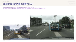 UX DISCOVERY Seminar
SOURCE : 38
3D그래픽을 실사처럼 보정해주는 AI
Cornell University
#AI #3D 그래픽
실제 풍경을 학습한 AI를 기반으로 3D 그래픽 영상을 실사처럼 보정해 주는 기술
3D 그래픽 특유의 느낌을 없애 VR 게임이나 VR 콘텐츠 소비 과정에서 더 실재감 있는 몰입 경험을 할 수 있음
Rendered images from GTA V Enhancement by our method (trained to mimic Cityscapes)
 상세
 