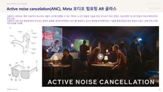 UX DISCOVERY Seminar
SOURCE : 44
Active noise cancelation(ANC), Meta 오디오 빔포밍 AR 글라스
Meta, KISA
#AR #액티브노이즈캔슬링
사용자가 바라보는 특정 사용자의 목소리와 사물의 소리에 집중할 수 있는 액티브 노이즈 캔슬링 기술로 증강 오디오가 증강 콘텐츠 사운드뿐만 아니라 현실의 커뮤니케이션까지
증진시킴
사람마다 다른 귀의 형상에 따라 반사되는 음파의 굴절을 계산해 최적화된 사운드를 제공하고 실시간 환경을 분석/확인하는 기술을 통해 현실과 증강 현실의 사운드 간에 자연스러운
어우러짐을 극대화
 상세
 