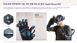 UX DISCOVERY Seminar
SOURCE : 45
미세 유체 액추에이터 기술 기반 전문가용 VR 장갑, HaptX Gloves DK2
HaptX / ICT R&D 동향 착용형 글러브-정보통신기획평가원, 주간기술동향, 2021
#VR #미세 유체 기술 #햅틱 #Tactile Feedback #Force Feedback
미세 유체 기술을 활용한 전문가용 VR 장갑으로 산업용 시뮬레이션 및 교육에 활용되며, 현실에서 훈련 혹은 시제품 제작 시 드는 시간과 비용을 절감할 수 있어 효과적임
큰 부피와 복잡한 제품 구조는 사용성과 내구성 측면에서 우려가 있으나 아직 제품의 태동기임을 감안하여 앞으로의 발전 가능성을 기대함
Microfluidic skin
Force feedback exoskeleton
 상세
 