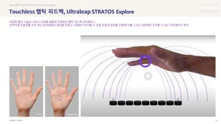 UX DISCOVERY Seminar
SOURCE : 47
햅틱 피드백 STRATOS Explore
Ultraleap
#AR #햅틱 피드백 #초음파 #Tactile Feedback
비접촉 햅틱 기술로 코로나 시대에 새롭게 주목받은 햅틱 피드백 인터페이스
손바닥에 초음파를 쏘아 생긴 압력점들이 패턴을 만들고 사람들이 인지할 수 있을 만큼의 압력을 전달해 이를 느끼고 공중에서 조작할 수 있는 인터페이스 방식
Click Lightning
 상세
 