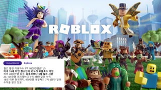 월간 활성 이용자수 1억 9900만명(21년)
미국 16세 미만 청소년의 55%가 로블록스 가입
하루 4800만명 접속, 유투브보다 3배 많은 시간
20, 125만명 크리에이터, 3억 3천만달러 수익
18년 이후 현재까지, 950만명 개발자가 7억 6천만 달러
수익을 얻고 있음
 