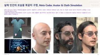 UX DISCOVERY Seminar
SOURCE : 68
실제 인간의 모습을 똑같이 구현, Meta Codec Avatar & Cloth Simulation
Apple
#AR #VR #IMU #AI #모션캡처
캡처스튜디오의 다량의 카메라를 활용해 모공까지 세밀하게 스캔하여 사용자 개개인의 정체성과 감정, 개성 등 미묘한 표정과 동작의 특징까지 표현할 수 있는
아바타를 생성하고자 함
리얼한 만큼 필요한 데이터용량과 시간이 소요되는 만큼 AI활용이 필수적이며, HMC(헤드마운트 캡처 시스템)로 간소화된다면 트래킹과 아바타의 리얼함으로 보다
몰입된 경험이 가능해질 것
 상세
 