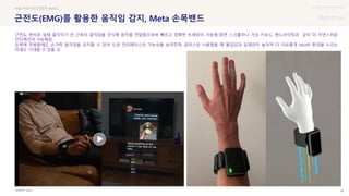 UX DISCOVERY Seminar
SOURCE : 69
근전도(EMG)를 활용한 움직임 감지, Meta 손목밴드
Apple
#AR #VR #모션캡처 #EMG
근전도 센서로 실제 움직이기 전 근육의 움직임을 인식해 동작을 전달함으로써 빠르고 정확한 트래킹이 가능해 화면 스크롤이나 가상 키보드, 핸드라이팅과 같이 더 자연스러운
인터랙션이 가능해짐
손목에 착용함에도 손가락 움직임을 감지할 수 있어 신경 인터페이스의 가능성을 보여주며, 글라스와 사용했을 때 몰입감과 실재감이 높아져 더 자유롭게 AR/VR 환경을 누리는
미래도 기대할 수 있을 것
 상세
 