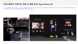 UX DISCOVERY Seminar
SOURCE : 79
가상쇼룸에서 이뤄지는 매장 내 제품 탐색, Dyson Demo VR
Dyson
#VR # Phygital Retail
다이슨은 제품을 경험하고 구매할 수 있는 데모 스토어를 온라인 상에 구축. 오큘러스 퀘스트와 web을 통해서 사용자들이 데모 VR 앱을 통해 가상 환경에서 제품을 테스트하고
커스터마이징 할 수 있으며 상품에 대한 기술적 설명, 정보 등을 볼 수 있음
 상세
 