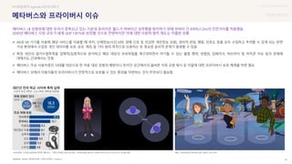 UX DISCOVERY Seminar
SOURCE : 91
메타버스와 프라이버시 이슈
NAVER 개인정보보호 / 푸른나무재단 / Horizon /
#사회문화적 Agenda #프라이버시
메타버스 내 성범죄에 대한 우려가 증폭되고 있는 가운데 호라이즌 월드가 아바타간 성추행을 방지하기 위해 아바타 간 4피트(1.2m)의 안전거리를 적용했음
2030년 메타버스 시장 규모가 세계 GDP 1.81%로 성장할 것으로 전망하지만 이에 대한 사회적 법적 제도는 미흡한 상황
 AR과 VR 기기를 이용해 해당 서비스를 이용할 때 위치, 신체정보(시선,뇌파, 생체 신호 등 민감한 개인정보 포함), 생리적 반응, 행동, 선호도 등을 모두 수집하고 추적할 수 있게 되는 반면
가상 환경에서 수집된 개인 데이터를 보호, 공유, 해킹 및 기타 범죄 목적으로 오용하는 등 중요한 윤리적 문제가 발생할 수 있음
 특정 개인의 일거수일투족을 입체적/심층적으로 분석하고 해당 대상의 프로파일을 재구성하면서 야기될 수 있는 불법 행위, 성범죄, 딥페이크, 빅브라더 및 저작권 이슈 등의 문제에
대해서도 간과해서는 안됨
 메타버스 주요 사용자층인 10대를 대상으로 한 아동 대상 성범죄 예방이나 온라인 공간에서의 올바른 사회 규범 제시 등 이들에 대한 프라이버시 보호 체계를 마련 필요
 메타버스 상에서 이용자들의 프라이버시가 안정적으로 보호될 수 있는 환경을 마련하는 것이 무엇보다 필요함
호라이즌 월드, 성추행 등을 방지하기 위해 4피트(1.2m) 거리의 안전 거리를 적용
사이버폭력, 디지털 성범죄에 취약한 메타버스 - 푸른나무재단 메타, 가상세계 앱 아바타에 개인 경계선 기능 부여
 