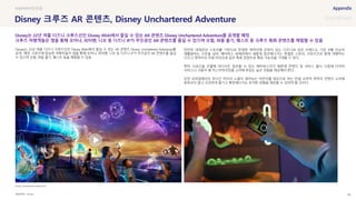 SOURCE : 98
Disney 크루즈 AR 콘텐츠, Disney Unchartered Adventure
Disney
Disney는 22년 여름 디즈니 크루즈선인 Disney Wish에서 즐길 수 있는 AR 콘텐츠 Disney Unchartered Adventure를
공개 예정. 크루즈에 탑승한 여행자들이 앱을 통해 모아나, 피터팬, 니모 등 디즈니 IP가 주인공인 AR 콘텐츠를 즐길
수 있으며 모험, 퍼즐 풀기, 퀘스트 등을 체험할 수 있음
탄탄한 세계관과 스토리를 기반으로 탄생한 캐릭터에 강점이 있는 디즈니와 같은 브랜드는 기존 IP를 단순히
재활용하는 수준을 넘어, 메타버스 세계관에서 새롭게 창조해나가는 특별판 스토리, 크루즈선과 함께 여행하는
디즈니 캐릭터의 리얼 라이프와 같은 특화 콘텐츠로 확장 가능성을 기대할 수 있다.
특히 시공간을 초월해 어디서든 접속할 수 있는 메타버스이기 때문에 콘텐츠 및 서비스 출시 시점에 다국어
서비스나 사용자 별 커스터마이징을 고려해 완성도 높은 경험을 제공해야 한다.
또한 모바일에서의 장시간 미디어 노출이 염려되는 어린이를 대상으로 하는 만큼 오락적 목적의 콘텐츠 소비에
중독되지 않고 건강하게 즐기고 확장해나가는 유익한 경험을 제공할 수 있어야 할 것이다.
Disney는 22년 여름 디즈니 크루즈선인 Disney Wish에서 즐길 수 있는 AR 콘텐츠 Disney Unchartered Adventure를 공개할 예정
크루즈 여행객들은 앱을 통해 모아나, 피터팬, 니모 등 디즈니 IP가 주인공인 AR 콘텐츠를 즐길 수 있으며 모험, 퍼즐 풀기, 퀘스트 등 크루즈 특화 콘텐츠를 체험할 수 있음
Disney Unchartered Adventure
모바일
 
