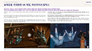 SOURCE : 99
실재감을 극대화한 VR 게임, 하프라이프:알릭스
Half-Life:Alyx
‘하프라이프 : 알릭스’는 기존 VR 게임에서 제대로 구현하지 못했던 주변 사물과의 상호작용을 극한으로 끌어올린
게임임
관성과 중력, 반작용 등이 마치 실제와 같이 적용되며, 물건마다 특유의 재질이나 강도, 기능을 가지고 있는데, 해당
게임 내 모든 물체들은 극도로 사실적인 물리 법칙을 따름. 예를 들어 유리병을 꽉 쥐면 깨지며, 캔을 일정 수준
이상으로 쥐면 압력을 받아 찌그러짐
하프라이프 : 알릭스는 손가락 트래킹이 가능한 밸브 인덱스 컨트롤러를 통해 물건을 자유자재로 던지고 받을 수
있는 손가락 움직임까지 구현하며, 보드 마카나 펜을 통한 낙서, 실제 악기처럼 누르는 대로 소리가 나는 피아노를
구현하는 등 ‘역대 최고의 VR 게임’이라는 호평을 듣고 있음
하 릭스’
어 기존 VR 게임들과 차별화된다
물론 의 방식 사용 중
폭넓은 이지만, 이러한 단점에도 불구하고
현실처럼 자유로운 손의 움직임을 통해 게임의 시나리오에만 국한되지 않고 또 다른 행위나
시나리오를 창출할 수 있다는 점에서 매우 높게 평가된다.
#VR #물리법칙 #실재감 #몰입감
하프라이프 : 알릭스는 기존 VR 게임에서 제대로 구현하지 못했던 주변 사물과의 상호작용을 극한으로 끌어올린 게임임
게임 내 모든 물체들은 특유의 재질이나 강도, 기능이 마치 실제와 같이 적용되며 관성과 중력, 반작용 등 사실적인 물리 법칙을 따르기 때문에 높은 몰입감을 줌
 
