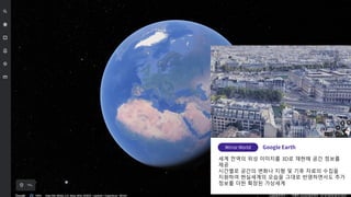 세계 전역의 위성 이미지를 3D로 재현해 공간 정보를
제공
시간별로 공간의 변화나 지형 및 기후 자료의 수집을
지원하여 현실세계의 모습을 그대로 반영하면서도 추가
정보를 더한 확장된 가상세계
 
