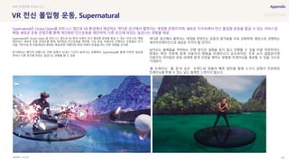 SOURCE : 100
VR 전신 몰입형 운동, Supernatural
OCULUS
Supernatural은 Oculus Quest 용 피트니스 앱으로 VR 환경 속에서 전신 몰입형 운동을 즐길 수 있는 서비스로, 매일
제공되는 새로운 운동 콘텐츠를 통해 개인화된 전신운동을 제안함. 가상 현실 속에서의 진행되는 운동들은 인기
곡을 기반으로 한 리듬게임의 형태로 제공되며, 아름다운 풍경 속에서 운동을 하는 듯한 경험을 선사함
장기화되는 팬더믹 상황으로 인해 집에서 보내는 시간이 늘어나는 상황에서 Supernatural을 통해 지루한 일상을
벗어나 다른 공간에 와있는 실감나는 경험을 할 수 있음
색다른 공간에서 펼쳐지는 게임형 콘텐츠는 운동의 즐거움을 더욱 강화하며, 랭킹으로 경쟁하는
게이미피케이션으로 새로운 자극이 될 것이다.
날아오는 물체들을 격파하는 진행 방식은 설명을 듣지 않고 진행할 수 있을 만큼 직관적이다.
현재는 짜인 각본에 맞게 사용자의 행동을 트레이너가 유도하지만, 추후 AI가 결합된다면
사용자의 피지컬과 운동 상태에 맞게 코칭을 해주는 맞춤형 트레이닝을 제공할 수 있을 것으로
기대된다.
‘홈 트레이닝’, ‘홈 짐’과 같은 트렌드와 맞물려 빠른 발전을 통해 누구나 집에서 전문화된
트레이닝을 받을 수 있는 날도 멀게만 느껴지지 않는다.
#VR #게임형 #피트니스
Supernatural은 Oculus Quest용 피트니스 앱으로 VR 환경에서 제공하는 색다른 공간에서 펼쳐지는 게임형 콘텐츠이며, 새로운 자극속에서 전신 몰입형 운동을 즐길 수 있는 서비스임
매일 새로운 운동 콘텐츠를 통해 개인화된 전신운동을 제안하며, 다른 공간에 와있는 실감나는 경험을 제공
 