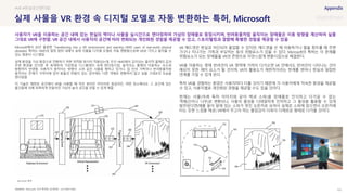 SOURCE : 101
실제 사물을 VR 환경 속 디지털 모델로 자동 변환하는 특허, Microsoft
Microsoft, 미국 특허청 (공개번호 : US11009716B2)
Microsoft에서 20년 출원한 ‘Transitioning into a VR environment and warning HMD users of real-world physical
obstacles’ 특허는 HMD의 일정 범위 내에서 실제 사물을 디지털 모델로 자동 변환함으로써 VR로 가지고 들어올 수
있는 컴퓨터 시스템임
실제 환경을 가상 환경으로 전환하기 위한 최적화 방식이 적용되는데, 우선 HMD에서 감지되는 물리적 물체의 값과
주변 환경을 인식한 후 복제하여 가상현실 디스플레이 속에 렌더링시킴. 움직이는 물체의 이동하는 속도와
방향까지 반영함. 사용자가 움직이는 방향이 소파 같은 사물을 향하고 있거나, 집 안의 가족이나 반려동물처럼
움직이는 존재가 가까이에 있어 충돌의 위험이 있는 경우에는 다른 객체로 변환하지 않고 실물 그대로의 모습을
렌더링함
이 기술은 제한된 공간에서 VR을 사용할 때 작은 방이든 어지러운 침실이든, 어떤 장소에서도 그 공간에 있는
물건들에 의해 독특하게 만들어진 가상의 놀이 공간을 만들 수 있게 해줌
VR 헤드셋은 현실과 차단되어 몰입할 수 있지만, 헤드셋을 쓴 채 이동하거나 팔을 휘두를 때 주변
가구나 지나가는 가족과 부딪히는 등의 위험요소가 있을 수 있다. Microsoft의 특허는 이 문제를
위험요소가 되는 장애물을 VR의 콘텐츠로 자연스럽게 변환시킴으로 해결한다.
VR을 이용하는 중에 반려견이 VR 영역에 가까이 다가오면 VR 안에서도 반려견이 나타나는 것이
예상치 못한 재미 요소가 될 것이며, VR의 활용도가 제한적이라는 한계를 벗어나 현실과 밀접한
연계를 가질 수 있게 된다.
특히 VR을 경험하는 환경은 사용자마다 다를 것이기 때문에 각 사용자에게 익숙한 환경을 제공할
수 있고, 사용자별로 개인화된 경험을 제공할 수도 있을 것이다.
현재는 사물(아래 특허 이미지와 같이 벽과 소파)을 장애물로 인식하고 다가갈 수 없는
객체(산이나 나무)로 변환되나, 사물의 물성을 디테일하게 인지하고 그 물성을 활용할 수 있게
발전된다면(예를 들어 앞에 있는 소파가 멋진 오픈카로 보여서 실제로 소파에 앉으면서 오픈카에
타는 듯한 느낌을 제공) VR에서 주고자 하는 몰입감이 더욱더 다채로운 형태로 다가올 것이다.
#VR #현실공간렌더링
사용자가 VR을 이용하는 공간 내에 있는 현실의 벽이나 사물을 실시간으로 렌더링하여 가상의 장애물로 등장시키며, 반려동물처럼 움직이는 장애물은 이동 방향을 계산하여 실물
그대로 VR에 구현함. VR 공간 내에서 사용자의 공간에 따라 변화되는 개인화된 경험을 제공할 수 있고, 스토리텔링과 결합해 특별한 경험을 제공할 수 있음
Microsoft 특허
 