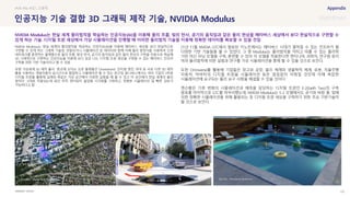 SOURCE : 107
인공지능 기술 결합 3D 그래픽 제작 기술, NVIDIA Modulus
NVIDIA
NVIDIA Modulus는 현실 세계의 물리법칙을 학습하는 인공지능(AI)을 이용해 메타버스 세상을 보다 현실적으로
구현할 수 있게 하는 그래픽 기술임. 관찰되거나 시뮬레이션 된 데이터와 함께 지배 물리 방정식을 사용하여 신경
네트워크를 훈련하는 플랫폼으로 물의 흐름, 빛의 반사, 공기의 움직임과 같은 물리 현상의 구현을 자동으로 학습해
3D 그래픽으로 구현하는 인공지능을 이용해 보다 실감 나는 디지털 트윈 세상을 구축할 수 있는 메타버스 인프라
구축을 위한 기반 기술이라고 할 수 있음
유명 가상세계 3D 제작 툴이 한곳에 모이는 오픈 플랫폼인 Omniverse는 언리얼 엔진, 마야 등 서로 다른 3D 제작
툴을 사용하는 개발자들이 실시간으로 협업하고 시뮬레이션 할 수 있는 공간임. 옴니버스에서는 여러 기업이 3차원
디지털 트윈을 활용해 실제와 똑같은 가상 공간에서 다양한 실험을 해 볼 수 있고 이 공간에서 현실 세계의 물리
법칙이 그대로 적용되는데 광선 추적 렌더링이 몰입형 시각화를 구현하고, 정확한 시뮬레이션 및 빠른 검토가
가능하다고 함
21년 11월 NVIDIA GTC에서 발표된 키노트에서는 메타버스 시대가 펼쳐질 수 있는 인프라가 될
다양한 기반 기술들을 볼 수 있었다. 그 중 Modulus는 물리법칙을 익히고 따를 수 있는 물리학
기반 머신 러닝 모델을 구축, 훈련할 수 있어 이 모델을 적용한다면 엔지니어, 과학자, 연구원 등이
여러 물리법칙에 의한 실험과 연구를 가상 시뮬레이션을 통해 할 수 있을 것으로 보인다.
또한 Omniverse를 활용해 기업들은 창고와 공장, 물리 체계와 생물학적 체계, 로봇, 자율주행
자동차, 아바타의 디지털 트윈을 시뮬레이션 등은 끊임없이 이뤄질 것인데 이때 복잡한
시뮬레이션에 요구되는 물리 요구 사항을 해결할 수 있을 것이다.
젠슨황은 기후 변화의 시뮬레이션과 예측을 담당하는 디지털 트윈인 E-2(Earth Two)의 구축
발표를 마지막으로 GTC를 마무리했는데, NVIDIA Modulus는 E-2 모델에서도 공기와 바람 물, 빛에
의한 정확한 시뮬레이션을 위해 활용되는 등 디지털 트윈 세상을 구축하기 위한 주요 기반기술이
될 것으로 보인다.
#VR #AI #3D 그래픽
NVIDIA Modulus는 현실 세계 물리법칙을 학습하는 인공지능(AI)을 이용해 물의 흐름, 빛의 반사, 공기의 움직임과 같은 물리 현상을 메타버스 세상에서 보다 현실적으로 구현할 수
있게 하는 기술. 디지털 트윈 세상에서 가상 시뮬레이션을 진행할 때 이러한 물리법칙 기술을 이용해 정확한 데이터를 확보할 수 있을 것임
 