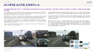 SOURCE : 109
3D그래픽을 실사처럼 보정해주는 AI
Cornell University
3D 그래픽 영상을 실사 느낌으로 변경해주는 AI에 대한 ‘Enhancing photorealism enhancement’ 연구 논문에 따르면
렌더링 이미지에 라벨링 되어 있는 지형, 카메라와 거리 데이터, 재질, 반사 값 등의 데이터가 Image Enhancement
Network를 거치며 조절되면서 실감 나는 이미지로 편집이 가능하다고 함
아래 이미지는 구글 스트리트뷰가 아니라 GTA5 게임 스크린 샷을 AI가 실사 느낌으로 바꾼 이미지인데, 단순히
색감을 바꿔주는 것이 아니라 AI가 프레임을 하나하나 분석해 사물을 구분하여 적절한 실사화 처리를 함. 잔디가
풍성해지고 건물을 뿌옇게 만드는 안개는 사라졌고, 도로의 표면이 부드러워졌으며, 차량의 반사율도 낮아짐
연구진은 AI를 훈련하기 위해 벤츠를 타고 독일 시내를 촬영한 영상을 활용했고, 아래 이미지의 결과물들의
색감이 초록빛인 것은 AI 훈련에 사용된 영상이 위처럼 초록색을 띠었기 때문이라고 함. 다른 영상들로 훈련한다면
다른 색감의 결과물이 나올 수 있음
연구진은 기존의 게임 그래픽 렌더링 파이프라인에 위 기법을 추가하여 더욱 사실적인 그래픽을 뽑아내는 데
사용될 수 있을 것으로 기대한다고 언급함
AI 기술을 활용해 실제 환경 데이터를 반영한다면 언리얼 엔진과 같은 고도화된 3D 제작 플랫폼의
렌더링 이미지가 가지는 특유의 인위적인 표현의 한계를 극복할 수 있는 새로운 방법이 될 것이다.
AI가 실제 거리를 학습하고 이를 바탕으로 렌더링 이미지에 라벨링 된 값들을(G-buffers: 지형 형태,
카메라와의 거리, 재질, 빛 반사 값 등) 실사 데이터와 유사하게 처리해 현실과 같이 자연스러운
이미지로 보정해 준다.
재미있는 사실은 이 AI가 어느 지역에서 학습했느냐에 따라 실사 보정 값이 다르게 표현될 수
있다고 한다. 인스타그램에서 사진 필터 중 ‘Paris’가 있는 것처럼 똑같은 GTA 게임 속 장면이라도
어느 지역에서 학습한 AI를 적용할지에 대한 옵션을 제공한다면 원하는 지역 느낌을 적용한 실감
나는 그래픽을 표현할 수 있어 게임 플레이어뿐 아니라 게임을 지켜보는 e-sports 관객들이게도
개인화된 경험을 제공할 수 있을 것이다.
#AI #3D 그래픽
실제 풍경을 학습한 AI를 기반으로 3D 그래픽 영상을 실사처럼 보정해 주는 기술. 3D 그래픽 특유의 느낌을 없애 VR 게임이나 VR 콘텐츠 소비 과정에서 더 실재감 있는 몰입 경험을
할 수 있음
Rendered images from GTA V Enhancement by our method(trained to mimic Cityscapes)
 