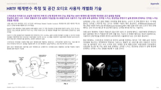 SOURCE : 114
HRTF 매개변수 측정 및 공간 오디오 사용자 개별화 기술
Apple, 미국 특허청 (공개번호 : US 11115773B1)
11월 30일 미국 특허청은 공간 오디오와 'HRTF(Head Related Transfer Function)' 매개변수에 관한 에어팟 맥스와
관련 두 번째 특허를 애플에 공식 허가했음
Apple은 특허 배경에서 개별 음원에 의해 방출된 사운드가 직접 경로(예: 공기를 통해 청취자 외이도 입구) 및 하나
이상의 간접 경로(예: 청취자의 머리 또는 어깨 주위로 반사 및 회절에 의해)를 따라 청취자에게 전달된다는 점에
주목함
사운드가 간접 경로를 따라 이동함에 따라 청취자의 귀가 수신하는 음향 신호에 인공물이 도입될 수 있으며 이러한
인공물은 해부학에 따라 다르므로 사용자별로 다르며, 오디오 시스템을 사용하여 사용자에게 특정한 HRTF(이간두
관련 전달 함수) 매개변수를 결정하는 방법이 설명되어 있음
스마트폰과 이어폰을 사용해 개별 HRTF 매개변수를 추출하는 방법으로, 스마트폰에서 발생시키는 사운드를 양
귀의 이어폰의 마이크가 음원을 추출해 양쪽 귀 간의 매개변수 값을 측정하고, 보정 계수에 따라 조정함
일반 HRTF 매개변수를 사용자별 HRTF 매개변수로 교체하거나 조정함으로써 개별화된 HRTF를 적용해 사용자
맞춤형 음향 제공이 가능함
실재감을 느끼는 공간 음향 연출은 이어폰을 통해 들리는 소리가 귀 안에 맺히지 않고, 귀 밖에
들리는 것처럼 느껴지게 하는 오디오 외재화 기술이 매우 중요하다. 외재화(Externalization)란
헤드폰을 이용한 바이노럴 렌더링(Binaural Rendering)에서 해당 음향 장면 내의 소리가 머리 안에
맺히는 것이 아니라 헤드폰 밖 공간에서 들리는 것처럼 렌더링 해 주는 기술이다.
이때 HRTF 매개변수 자체가 적용되지 않는다면 사운드가 귓속에 맺히고, 사용자에게 최적화되지
않은 일반화된 변수가 적용된다면 양쪽 귀를 잇는 가상의 선 위에만 배치되는 현상이 발생하므로,
사용자의 신체 특징을 반영한 본인의 HRTF에 따라 시뮬레이션 되는 것이 매우 중요하다.
항상 휴대하는 스마트폰과 이어폰으로 본인의 HRTF를 측정하는 방식은 기존 개별 HRTF 측정의
어려움을 해소하고, 최적화하여 전달되는 사운드는 범용적 3D 사운드를 넘어 사용자가 자신의
귀로 늘 들어왔던 공간 속의 소리와 같은 상태로 듣게 해줌으로써 사용자에게 인공음향의
이질감을 최소화 해 가상 세계 속에 실재하는 것처럼 느끼고, 증강현실 콘텐츠가 실제 환경에
존재하는 것처럼 느끼는 경험을 제공할 수 있을 것이다.
#AR #VR #공간음향 #HRTF #개인화음향
스마트폰과 이어폰으로 손쉽게 사용자의 어깨 위 신체 특징에 따라 간섭, 회절 하는 HRTF 매개변수를 측정해 개인화된 공간 음향을 제공함
현실에서 듣던 소리 그대로 연출되어 인공 음향의 이질감을 최소화함으로써 사용자가 가상 세계 속에 실재하는 것처럼 느끼고, 증강현실 콘텐츠가 실제 환경에 존재하는 것처럼 느끼는
경험을 제공함
Apple 특허
 