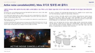 SOURCE : 115
Active noise cancelation(ANC), Meta 오디오 빔포밍 AR 글라스
Meta, KISA
는 기술을 활용해 사물의 소리를 집
듣는 데 도움을 주는 웨어러블 기기를 개발하고 있음
오디오 빔포밍 기술이 적용된 AR 글라스는 사용자가 바라보는 특정 대상의 소리만을 집중해 듣거나 수많은 사람이
모여 있는 카페 같은 공간에서 특정 사용자의 목소리만 집중해 들을 수 있게 도와주고, 일정 수준의 소음에 장시간
노출되는 것으로부터 청력을 보호할 수 있음
물론 AR 안경이 아니라도 이 기술을 쓸 수 있지만, AR 글라스를 통해 인지된 상황에 맞게 오디오를 조정함으로써 이
기술의 효용성을 높일 수 있음
이와 함께 20년 6월 등록된 특허 ‘optical microphone for eyewear devices(아이웨어 장치용 광학 마이크)’ 또한 기존
마이크보다 감도가 높은 오디오파를 감지할 수 있는 광학 마이크(Optical microphone)가 포함된 오디오 시스템을
제공해 더 정확한 사운드를 제공하기 위한 기술개발이 다각적으로 진행될 것으로 예상됨
AR 글라스는 증강현실 속의 콘텐츠를 통해 일상을 증강시키는 경험뿐만 아니라 사용자의 현실
속의 커뮤니케이션을 돕는 상황까지 두 방향 모두를 고려해야 한다.
AR 글라스가 인지하는 주변 상황, 사용자의 시선이 주목하는 대상을 중심으로 사용자가 필요로
하는 사운드만 잘 들리는 경험은 각종 소음이 가득한 일상생활의 공간 속에서 사용자에게
편안함을 주고 현실의 커뮤니케이션을 증진해줄 수 있다. 주변 소리가 과도하게 소거되면 사용자
안전에 영향을 줄 수 있기 때문에, ANC 기능이 세밀하게 최적화되어야 한다.
사람마다 다른 귀의 형상에 따라 반사되는 음파의 굴절을 계산해 사용자에 맞춰 최적화된
사운드를 제공하는 적응형 바이노럴 기술과 실시간 환경분석/확인 기술로 현실과 증강현실의
사운드 간에 자연스럽게 어우러짐을 극대화하는 실시간 공간 음향 연출 기술은 일상 속에
메타버스가 연결되면 될수록 그 중요성이 더욱더 커질 것이다.
#AR #액티브노이즈캔슬링
사용자가 바라보는 특정 사용자의 목소리와 사물의 소리에 집중할 수 있는 액티브 노이즈 캔슬링 기술로 증강 오디오가 증강 콘텐츠 사운드뿐만 아니라 현실의 커뮤니케이션까지
증진시킴
Meta 특허(공개번호 : US10812929B Inferring Pinnae Beamforming Glasses)
Active noise Cancellation
UX Discovery 11호 수록
 