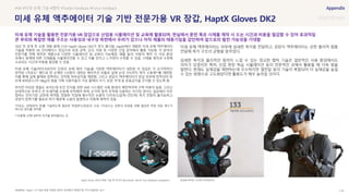 SOURCE : 116
HaptX Gloves DK2의 핵심 기술 중 하나인 Microfluidic skin과 Force feedback exoskeleton 장갑에 장착된 133개의 액추에이터
미세 유체 액추에이터 기술 기반 전문가용 VR 장갑, HaptX Gloves DK2
HaptX / ICT R&D 동향 착용형 글러브-정보통신기획평가원, 주간기술동향, 2021
18년 첫 공개 후 오랜 개발 끝에 21년 HaptX Gloves DK2가 정식 출시됨. HaptX에서 개발한 미세 유체 액추에이터
기술을 적용한 VR 인터페이스 장갑으로 로봇 공학, 군사, 의료 등 다양한 산업 분야에서 활용 가능함. 각 분야의
전문가를 위해 제작된 제품으로 다양한 시뮬레이션 및 교육이 가능해짐. 예를 들어, 자동차 제작 시 가상 환경
속에서 설계에 따른 시제품을 시뮬레이션할 수 있고 이를 만지고 느끼면서 수정할 수 있음. 시제품 제작과 수정에
소요되는 시간과 비용을 절감할 수 있음
미세 유체 기술(마이크로미터 단위의 유체 제어 기술)을 기반한 액추에이터가 내장된 이 장갑은 각 손가락마다
장착된 1자유도* 밴드와 한 손에만 133점이 내장된 에어쿠션 모듈로 실제 손의 75%까지 촉각 수용체**를 재현함.
이를 통해 실제 물체와 접촉하는 것처럼 피부감각을 재현함. 그리고 공압식 액추에이터가 장갑 외부에 장착되어 한
손에 40파운드(약 18kg)의 힘을 가해 사용자들이 가상 물체의 크기, 모양, 무게 등 운동감각을 인식할 수 있도록 함
하지만 아쉬운 점들도 보이는데 모션 인식을 위한 VIVE 시스템은 사용 환경이 제한적이며 구축 비용이 높음. 그리고
상대적으로 부피가 큰 트래커를 손등에 부착해야 하며, 손가락 동작 추적에 사용하는 자기장 센서는 일상에서 자주
접하는 전자기장 교란에 취약함. 정밀한 작업에 필수적인 손끝의 다자유도(압력+전단력) 촉각 전달이 불가능하고
공압식 압축기를 필요로 하기 때문에 소음이 발생하고 이동에 제약이 있음
*자유도: 상태(위치 등)를 기술하는데 필요한 독립변수(좌표)의 수로, 1자유도는 운동의 표현을 위해 필요한 독립 좌표 변수가
하나인 경우를 의미함
**수용체: 신체 내부의 자극을 받아들이는 곳
미세 유체 액추에이터는 피부에 섬세한 촉각을 전달하고, 공압식 액추에이터는 강한 물리적 힘을
전달해 촉각 구조의 균형을 맞추었다.
섬세한 촉각과 물리적인 힘까지 느낄 수 있는 정교한 햅틱 기술은 일반적인 사용 환경에서도
의미가 있겠지만 특히, 산업 현장 학습 시뮬레이션 등의 전문적인 곳에서 활용될 때 더욱 빛을
발한다. 현재도 실재감을 재현하는데 우수하지만 열전달 등의 기술이 복합되어 더 실재감을 높일
수 있는 방향으로 고도화된다면 활용도가 매우 높아질 것이다.
#VR #미세 유체 기술 #햅틱 #Tactile Feedback #Force Feedback
미세 유체 기술을 활용한 전문가용 VR 장갑으로 산업용 시뮬레이션 및 교육에 활용되며, 현실에서 훈련 혹은 시제품 제작 시 드는 시간과 비용을 절감할 수 있어 효과적임
큰 부피와 복잡한 제품 구조는 사용성과 내구성 측면에서 우려가 있으나 아직 제품의 태동기임을 감안하여 앞으로의 발전 가능성을 기대함
 