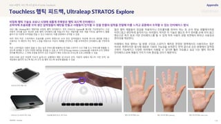 SOURCE : 118
햅틱 피드백 STRATOS Explore
Ultraleap
18년 3월, Ultraleap에서 개발자용 비접촉 햅틱 인터페이스 장치 STRATOS Explore를 출시함. 가상현실이나 고급
자동차 컨트롤 같은 정교한 공중 햅틱 인터페이스를 만들고자 하는 개발자를 위한 개발 키트임. 클릭하기, 볼륨
줄이기 등 다양한 조작법을 만들 수 있고 사용자는 이를 공중에서 조작할 수 있음
여러 개의 작은 스피커에서 초음파를 손바닥 방향으로 쏘아 만든 압력점들이 허공에 하나의 패턴을 만들고
사용자는 이 패턴이 주는 촉각 느낌을 바탕으로 가상의 개체를 인식하고 이를 조작하면서 인터페이스를 구현하게
됨
작은 스피커들은 사람이 들을 수 없는 높은 주파수를 방출하는데 개별 스피커가 시간 차를 두고 주파수를 방출할 수
있도록 설계할 수 있어 다양한 패턴을 생성할 수 있음. 손 추적 장치(Leap Motion Controller)를 사용하여 손의 정확한
위치를 확인하고 그 위에 초점을 맞추어 모든 초음파가 해당 초점으로 모이도록 프로그래밍할 수 있음
코로나19와 같은 비접촉 수요가 늘어나는 상황에서 매장 내 POS의 조작, 자동차 내에서 제스처 기반 조작, VR
게임에서 물리적 피드백 제스처 조작 및 햅틱 피드백 생성에 활용될 수 있음
많은 햅틱 제품들이 장갑을 착용하거나 컨트롤러를 쥐어야 하는 등 손이 현실 생활에서처럼
자연스럽고 편안하게 움직이기는 어려웠다. 하지만 이 기술은 별도의 추가 장비를 손에 끼지 않고
맨손으로 촉각 효과 기반 인터페이스를 할 수 있게 하여 사용자 경험 측면에서 뛰어난 사용성과
편리성을 제공한다.
아래에서 위로 향하는 일 방향 구조와 스피커가 배치된 한정된 영역에서의 사용이라는 점은
아쉬운 측면이지만 동시에 새로운 기회의 가능성을 보여준다. 만약 앞으로 모든 방향에서 압력점
구현이 가능해지고 다양한 위치에서 사용할 수 있다면 훨씬 자유롭고 실감 나는 햅틱 피드백
인터페이스로써 제품의 가치가 더욱 향상될 것이기 때문이다.
#AR #햅틱 피드백 #초음파 #Tactile Feedback
비접촉 햅틱 기술로 코로나 시대에 새롭게 주목받은 햅틱 피드백 인터페이스
손바닥에 초음파를 쏘아 생긴 압력점들이 패턴을 만들고 사람들이 인지할 수 있을 만큼의 압력을 전달해 이를 느끼고 공중에서 조작할 수 있는 인터페이스 방식
STRATOS 인스파이어 촉각 모듈
STRATOS 탐색 개발 키트
초음파를 통해 만드는 촉각 효과 햅틱 피드백 형태-Click 햅틱 피드백 형태-Lightning 햅틱 피드백 형태-Open:Close
 