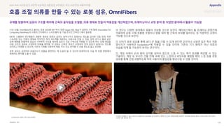 SOURCE : 120
호흡 조절 의류를 만들 수 있는 로봇 섬유, OmniFibers
MIT
21년 10월, OmniFibers라고 불리는 로봇 섬유를 MIT 박사 과정 Ozgun Kilic Afsar가 컴퓨터 기계 협회 (Association for
Computing Machinery)의 사용자 인터페이스 소프트웨어 및 기술 온라인 컨퍼런스에서 발표함
MIT와 스웨덴의 연구원들이 개발한 새로운 종류의 섬유는 늘어나거나 압축되는 정도를 감지한 다음 압력, 측면
스트레칭 또는 진동의 형태로 즉각적인 촉각 피드백을 제공하는 의복으로 만들 수 있음. 압축 공기나 물과 같은
유체 매체를 방출하여 섬유의 기하학적 구조를 제어해 섬유가 인공 근육으로 작용할 수 있도록 하는 유체 채널을
다층 구조의 섬유로 구성하여 의복을 제작함. 이 섬유는 신축성 센서가 포함되어 있어 섬유가 늘어나는 정도를
감지하고 측정할 수 있으며, 기존의 기계를 사용하여 재봉, 직조 또는 편직할 수 있을 정도로 얇고 유연함
로봇 섬유는 공연자와 운동선수가 호흡을 훈련하는 데 도움이 될 수 있으며 잠재적으로 수술 후 호흡 변화에서
회복하는 환자를 도울 수 있음
이 연구는 다양한 분야에서 응용이 가능할 것으로 보인다. 메타버스에서 홈 트레이닝 콘텐츠에
적용하여 운동 시에 호흡법 조절이나 힘을 줘야 할 근육의 부위를 알려주는 등 직접적인 교정이
가능할 것으로 보인다.
더 나아가 로봇 섬유를 통해 보다 큰 힘을 가할 수 있게 된다면 군인이나 소방관 같은 특수 직종
종사자가 사용하던 Exoskeleton*에 적용할 수 있을 것이며, 기존의 기기 형태가 아닌 의류의
모습을 띄게 될 가능성이 보이는 연구이다.
또, 게임 속에서 손과 발의 감각을 넘어서 몸으로 느낄 수 있는 촉각 효과를 제공할 수 있는
기술이다. 게임 속 무너진 건물 잔해 속에 있는 느낌이나 바닷속을 헤엄칠 때의 느낌 등을 로봇
섬유를 통해 간접 경험하도록 하여 사용자의 몰입감을 향상시킬 수 있을 것이다.
*Exoskeleton : 몸에 착용해 사람의 동작을 보조하는 기계 장치
#AR #VR #운동감각 #압력 #실재감 #몰입감 #착용감 개선 #유연성 #웨어러블
유체를 방출하여 섬유의 구조를 제어해 근육의 움직임을 조절함. 의류 형태로 만들어 착용감을 개선하였으며, 트레이닝이나 교정 분야 등 다양한 분야에서 활용이 가능함
Compression fabric with inlay-knitted
가수들이 착용할 수 있는 속옷으로 호흡근육의 움직임을 모니터링하고 재생한 뒤, 같은 의복을 통해 운동학적 피드백을 제공해 원하는 보컬 퍼포먼스에 최적의
자세와 호흡 패턴을 장려
 