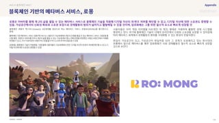 SOURCE : 124
로몽
XVERSE
블록체인 개발사 엑스버스(Xverse)는 MZ세대를 대상으로 하는 메타버스 서비스 로몽(RO:MONG)을 출시한다고
밝힘
로
음
음. ·
음
사용자들은 이미 게임 아이템을 P2P(개인 대 개인) 형태로 거래하며 활발한 경제 시스템을
형성하고 있다. 여기에 블록체인 기술이 더해져 온라인에서 신뢰와 소유권을 보장할 수 있어짐에
따라 메타버스 세계에서 경제활동의 범위를 극대화할 수 있는 환경이 만들어졌다.
현실이 가상공간이 되고, 가상공간이 현실처럼 되어 그 경계가 모호해지고 있는 현시대의
흐름에서 앞으로 메타버스를 통한 암호화폐가 사회 경제활동의 필수적 요소로 빠르게 성장할
것으로 보인다.
#VR # 블록체인 #NFT
로몽은 아바타를 통해 제 2의 삶을 펼칠 수 있는 메타버스 서비스로 블록체인 기술을 적용해 디지털 자산의 위·변조 여부를 확인할 수 있고, 디지털 자산에 대한 소유권도 증명할 수
있음. 가상공간에서의 신뢰성 확보와 소유권 보장으로 경제활동의 범위가 넓어지고 활발해질 수 있을 것이며, 암호화폐는 그를 위한 필수적 요소로 빠르게 성장할 것
 