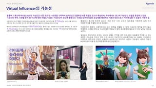 SOURCE : 125
Virtual Influencer의 가능성
신한라이프, 롯데홈쇼핑, 에이펀 인터랙티브
신한라이프 광고 캠페인 ‘라이프에 놀라움을 더하다’ 에 등장한 가상인간모델 로지(Rosy)는 20년 12월 싸이더스
스튜디오 엑스가 공개한 국내 첫 버추얼 인플루언서 몸값이 10억원을 넘어서고 있음
에이펀 인터랙티브의 버추얼셀럽 IP 아뽀키(APOKI)는 ‘롯데-오늘도 새롭게’의 광고모델로 발탁됐고, 또 다른 IP
르샤(Lechat)도 이니스프리 브랜드의 광고모델로 뽑혔고 롯데홈쇼핑은 가상인간 ‘루시’를 직접 제작해 브랜드
모델과 상품소개영상에 활용하고 있음
블룸버그 통신에 따르면 2025년 가상 인간 시장 규모가 14조원을 기록하며 실제 인간
인플루언서를 추월할 것으로 예상된다.
가상인간은 컴퓨터 그래픽만으로 모든 장면을 연출할 수 있어 시공간의 제약을 받지 않고,
연예인의 사생활 문제 등 이슈에 대한 위험도가 없어 광고업계의 활용도가 더욱 늘어날 것으로
보인다.
일상부터 판타지까지 우주도, 바다의 심해도 안전에 대한 우려 없이 자유롭게 연기할 수 있는
무한한 가능성을 가지고 있다. 또한 하나의 가상인간이 리얼휴먼에서 3D 아바타 스타일까지
다양하게 변주되며 다양한 세계관과 상상력으로 어디까지 표현이 가능할지, 세계관 덕후인
MZ세대들과 어떻게 공감대를 형성해갈지 궁금해진다.
#VR # 블록체인 #NFT
블룸버그 통신에 따르면 2025년 가상인간 시장 규모가 14조원을 기록하며 실제 인간 인플루언서를 추월할 것으로 예상되며, 국내에서도 광고에 가상인간 모델을 등장하고 있음
시공간의 제약, 사생활 문제 등 이슈에 대한 위험도가 없는 가상인간이 광고에 활용되는 수준을 넘어서 MZ와 공감대를 형성하는 사회구성인으로서 자리매김할 수 있을지 기대가 됨
신한라이프 로지(Rozy) 에이펀 인터랙티브, 르샤(Lechat) @ 이니스프리
에이펀 인터랙티브, 아뽀키
롯데홈쇼핑 ‘광클절‘ 모델 루시
 