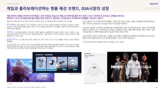 SOURCE : 126
게임과 콜라보레이션하는 명품 패션 브랜드, D2A시장의 성장
FORTNITE, BALLENCIAGA, LOUISVUITTON, 블랭코스 블록파티. aparelnews
명품 패션 브랜드들은 포트나이트 등 게임 속 아바타가 입는 코스튬 콜라보레이션 출시를 이어가고 있음
루이비통은 창립 200주년 기념 프로젝트로 브랜드 마스코트 캐릭터 비비엔이 주인공으로 등장하는 창업자
이야기로 구성된 모험 게임을 출시함. 게임 속 미션 수행을 완료하면 NFT 아이템을 지급받고 이후 루이비통 NFT
컬렉션 등에서 활용함
버버리는 21년 8월 블록체인 기반 온라인 게임 ‘블랭코스 블록파티’에 299달러 상당의 NFT로 소유할 수 있는
750개 한정 캐릭터 ‘샤키 B’ 등 첫 NFT 컬렉션을 출시했고, 게임 내에서 ‘B시리즈’라 불리는 버버리 한정판 디지털
컬렉션을 사고 팔 수 있음
발렌시아가는 21년 9월 포트나이트 게임용 NFT 모자, 티셔츠, 후드 티셔츠 제품을 선보이고 실제 의류로도
발매했음
미국 투자은행 모건 스탠리는 최근 보고서를 통해 2030년까지 메타버스를 통한 명품의 추가 수요가 연 500억
달러에 이를 것으로 전망. 이 보고서는 NFT와 소셜 게이밍이 명품 브랜드들에 큰 기회가 되고 있다며 향후 8년 내에
기존 명품 시장의 10%확대가 메타버스를 통해 이루어질 것이라고 예측함
모건스탠리의 보고서에 따르면 로블록스 게이머 중 20%가 매일 그들의 아바타를 업데이트한다고
한다. 이것은 D2A(Direct to Avatar)시장의 가능성을 보여준다.
자신만의 개성을 드러내는 MZ세대(1980~2000년대생), 특히 ‘룩덕’을 중심으로 게임 내 아바타를
통한 자기표현 니즈는 지속적으로 유지되고 강해질 것이며, 이를 위해 다양한 패션 브랜드 또는
디지털 패션 크리에이터들의 참여 가능성이 계속 커질 것이다.
단순히 패션 브랜드의 옷을 입는 수준을 넘어 게임의 세계관과 동화되며 트렌디함과 희소성 있는
특화 디자인 발매 등으로 소비 욕구를 촉진할 수 있는 전략이 필요하다.
* 룩덕이란 게임 캐릭터 외형을 꾸미며 자기만족을 느끼는 이용자
#VR #D2A #룩덕
게임 캐릭터 외형을 꾸미며 자기만족을 느끼는 룩덕을 중심으로 게임 내 아바타를 통한 자기 표현 니즈는 지속적으로 유지되고 강해질 것이므로
메타버스 서비스와 명품브랜드를 포함한 패션 브랜드의 콜라보나 디지털 패션 크리에이터 경제활동 가능성이 커질 것
Luis vuitton
Burberry, 블랭코스 블록파티
BALENCIAGA, 포트나이트
 