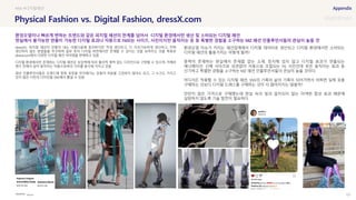 SOURCE : 127
Physical Fashion vs. Digital Fashion, dressX.com
dressX
dressX는 피지컬 패션이 만들어 내는 아름다움에 동의하지만 적게 생산하고, 더 지속가능하게 생산하고, 전혀
생산하지 않는 방법들을 추구하며 일부 옷이 디지털 버전에서만 존재할 수 있다는 것을 보여주는 것을 목표로
dressx.com에서 다양한 디지털 패션 아이템을 판매하고 있음
디지털 환경에서만 존재하는 디지털 패션은 상상력에 따라 물리적 제약 없는 디자인으로 구현할 수 있으며, 카메라
렌즈 안에서 살아 움직이는 작품으로써의 가치를 동시에 가지고 있음
패션 인플루언서들은 트렌드에 맞춰 옷장을 차지해가는 옷들의 처분을 고민하지 않아도 되고, 그 누구도 가지고
있지 않은 나만의 디자인을 SNS에서 뽐낼 수 있음
환경오염 이슈가 커지는 패션업계에서 디지털 데이터로 생산되고 디지털 환경에서만 소비되는
디지털 패션의 활용가치는 어떻게 될까?
중력이 존재하는 현실에서 존재할 없는 소재, 정지해 있지 않고 디지털 효과가 연출되는
애니메이션, 신체 사이즈와 상관없이 자동으로 조절되는 Fit, 사진인데 옷은 움직이는 효과 등
신기하고 특별한 경험을 소구하는 MZ 패션 인플루언서들의 관심이 높을 것이다.
어디서든 착용할 수 있는 디지털 패션, SNS의 기록이 삶의 기록이 되어가면서 어쩌면 실제 옷을
구매하는 것보다 디지털 드레스를 구매하는 것이 더 많아지지는 않을까?
만만치 않은 가격으로 구매했는데 현실 속의 빛과 일치되지 않는 어색한 합성 효과 때문에
실망하지 않도록 기술 발전이 필요하다.
#AR #디지털패션
환경오염이나 빠르게 변하는 트렌드와 같은 피지컬 패션의 한계를 넘어서 디지털 환경에서만 생산 및 소비되는 디지털 패션
현실에서 불가능한 연출이 가능한 디지털 효과나 자동으로 Fit되는 사이즈, 사진이지만 움직이는 옷 등 특별한 경험을 소구하는 MZ 패션 인플루언서들의 관심이 높을 것
 