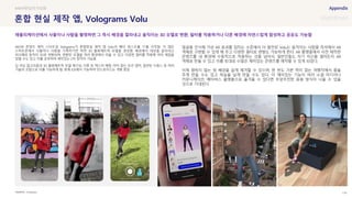 SOURCE : 134
혼합 현실 제작 앱, Volograms Volu
Volograms
AR/VR 콘텐츠 제작 스타트업 Volograms가 혼합현실 제작 앱 Volu의 베타 테스트를 11월 시작함. 이 앱은
스마트폰에서 사물이나 사람을 기록하기만 하면 3D 볼류메트릭 모델을 생성함. 배경에서 대상을 잘라내고
피사체와 동작이 3D로 변환되며, 변환된 모델을 여러 환경에서 띄울 수 있고 다양한 필터를 적용해 여러 재질을
입힐 수도 있고 이를 공유하여 재미있는 2차 창작이 가능함
딥 러닝 알고리즘과 3D 볼류메트릭 모델 재구성, 다중 뷰 텍스처 매핑, 마커 없는 모션 캡처, 일관된 시퀀스 등 여러
기술의 조합으로 이를 가능하게 함. 현재 iOS에서 가능하며 안드로이드는 개발 중임
얼굴을 인식해 가상 AR 효과를 입히는 수준에서 더 발전된 Volu는 움직이는 사람을 즉석에서 AR
객체로 구현할 수 있게 해 주고 다양한 필터로 변형도 가능하게 한다. AR 플랫폼에서 사전 제작한
콘텐츠를 내 환경에 수동적으로 적용하는 것을 넘어서, 일반인들도 자기 자신을 얼마든지 AR
객체로 만들 수 있고 이를 토대로 수많은 재미있는 콘텐츠를 제작할 수 있게 되었다.
이제 원하지 않는 뒷 배경을 쉽게 제거할 수 있으며, 한 번도 가본 적이 없는 여행지에서 춤을
추게 만들 수도 있고 하늘을 날게 만들 수도 있다. 이 재미있는 기능이 여러 소셜 미디어나
커뮤니케이션, 메타버스 플랫폼으로 옮겨올 수 있다면 무궁무진한 응용 방식이 나올 수 있을
것으로 기대된다.
#현실의가상화
애플리케이션에서 사물이나 사람을 촬영하면 그 즉시 배경을 잘라내고 움직이는 3D 모델로 변환, 필터를 적용하거나 다른 배경에 자연스럽게 합성하고 공유도 가능함
 