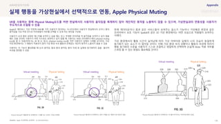 SOURCE : 138
실제 행동을 가상현실에서 선택적으로 연동, Apple Physical Muting
Apple, 미국특허청 (공개번호 : US 20210325974A1)
Apple은 메타버스 가상 미팅에 HMD를 가진 사용자가 참석하는 시나리오에서 사용자가 현실에서의 손이나 팔의
움직임을 가상 미팅 안으로 미러링할지 여부를 선택할 수 있게 하는 방안을 구상함
사용자가 손과 팔로 표현된 제스처를 보여주고 싶을 때도 있고, 부재중 아이콘을 켜 움직임을 보여주고 싶지 않을
때도 있을 것이며, 사용자가 어떤 식으로든 표현하고 싶지 않을 때, 사용자는 HMD 인터페이스에서 physical muting
icon을 켤 수 있음(아래 FIG. 2B 및 2C 참고). physical muting icon을 켜면 사용자가 실제로 시계를 보더라도 가상
미팅 환경에서는 그 행동이 적용되지 않아 가상 환경 속의 활동과 관계없는 개인적 동작이 노출되지 않을 수 있음
사용자는 이 기능이 활성화될 때 눈의 움직임, 팔과 몸의 움직임, 몸의 자세 등 실제와 동기화하지 않을 물리적
속성을 결정할 수 있음
현재 게더타운이나 줌과 같은 서비스들이 보여주는 음소거 기능이나 가상배경 변경과 같은
프라이버시 보호 기능이 Spatial과 같은 3D 가상 환경에서는 어떤 모습으로 적용될지 보여주는
사례다.
가상 환경에서의 활동 시간이 늘어남에 따라 가상 아바타와 실제의 나의 모습이 동일하게
동기화가 되는 요소가 더 많아질 것이다. 이때 가상 환경 속의 상황이나 활동의 속성에 따라서
행동 동기화의 수준을 사용자가 스스로 조절하고 세밀하게 선택하며 손쉽게 Mute 적용 여부를
스위칭 할 수 있는 방법도 필요해질 것이다.
현실의가상화
VR을 사용하는 중에 Physical Muting모드를 켜면 현실에서의 사용자의 움직임을 복제하지 않아 개인적인 동작을 노출하지 않을 수 있으며, 가상현실과의 연동성을 사용자가
주도적으로 조절할 수 있음
Physical Muting이 비활성화 된 상태에서는 시계를 보는 모습이 그대로 반영됨 Physical Muting이 활성화 된 상태에서는 실제 시계를 보는 행동이 동기화되지 않음 Physical Muting이 활성화 된 상태에서는 자리를 비우더라도 아바타에 변화가 없음
Virtual meeting Physical Setting Virtual meeting Physical Setting
Virtual meeting Physical Setting
 
