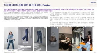 SOURCE : 140
디지털 네이티브를 위한 패션 놀이터, Fassker
Joongang, Fassker Instagram
Fassker는 ‘디지털 네이티브를 위한 패션 놀이터’라는 콘셉트로 만들어진 패션 플랫폼으로 3D VR, AR의 패션
콘텐츠를 제공하여 이를 이용해 MZ세대가 패션을 콘셉트로 한 재미있는 활동을 할 수 있게 유도함
패션 뉴스와 신제품 정보가 3D 입체 이미지로 제공되어 확대, 회전해 볼 수 있으며 정지된 입체모형이 아닌
착용하여 걷고 있는 청바지를 360도로 회전하며 볼 수 있음. 또한 AR기술로 제품을 집 바닥에 올려두어 실제
존재하는 운동화, 가방 같이 느껴지는 초 실감 콘텐츠를 만들 수 있음. 3D 촬영물이지만 광원 위치와 조도에 따라
다르게 표현하여 사실적인 표현이 가능함
Fassker는 패션 트렌드에 민감한 젊은 세대가 SNS상에서 자신의 모습과 메타버스 플랫폼 안에서
보여지는 패션을 실제보다 더 중요하게 여기는 경향을 이해하고 그 안에서 기회요소를 발굴한
기업사례로 보인다.
패션 정보를 얻으러 앱에 들어온 사용자는 움직이는 360° 3D view 청바지를 보면서 걸을 때
주름이 어떻게 생기는지 확인하고, 신상 가방과 인증샷을 찍어보며 실재감 있는 Fit을 확인할 수
있다.
더 나아가 다양한 패션 아이템의 실감 콘텐츠를 이용해 나만의 인증샷을 올리고 공유하면서
재미있는 가상 패션 콘텐츠가 쌓일 것으로 보인다.
앞으로는 물리적인 패션 제품 판매력 보다 패션 아이템의 디지털화 기술을 가진 회사가 패션
플랫폼의 우위를 형성할 수 있을 것이라 예상된다.
#AR #VR #fashion
새로운 패션 아이템을 360 3D 뷰를 통해 살펴보고 AR 기술을 이용해 가방을 연출해보거나 신발과 함께 재미있는 사진을 찍는 등 개성있는 콘텐츠를 제작할 수 있음. 또한 옷을 입고
걸을 때 바지의 모양이나 주름 등을 재현해줘 실제로 보지 않고도 제품을 체험하고 경험할 수 있음
 