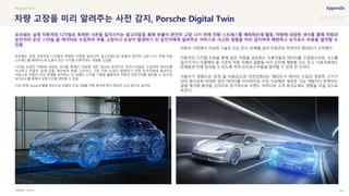 SOURCE : 147
차량 고장을 미리 알려주는 사전 감지, Porsche Digital Twin
Porsche
포르쉐는 실제 자동차와 디지털로 복제한 사본을 일치시켜, 알고리즘으로 부품이 완전히 고장 나기 전에 차량
스트레스를 예측하는데 도움이 되는 디지털 트윈이라는 개념을 도입함
디지털 트윈은 차량에 내장된 센서를 통해서 차량에 대한 정보와 운전자의 운전스타일을 수집하며 데이터를
비교하고 부품의 임계 값을 계산하여 부품 고장이나 그로 인한 손상이 발생하기 전에 운전자에게 알려주는
서비스로 차량의 이상 상태를 감지하는 것 외에도 디지털 기록을 활용하여 차량의 잔존가치를 확인할 수 있으며,
유지보수를 통해서 보증기간을 연장할 수 있음
21년 현재 Taycan모델을 대상으로 파일럿 프로그램을 진행 중이며 정식 제공은 22년 중으로 알려짐
자동차 시장에서 가상화 기술은 단순 전시, 판매를 넘어 차량관리 측면까지 확대되기 시작했다.
자동차의 디지털 트윈을 통해 같은 차종을 공유하는 사용자들의 데이터를 수집함으로써, 사고를
일으키거나 리콜해야 할 수준의 차종 자체의 결함을 미리 감지해 예방할 수도 있고, 사용자에게도
문제발생 전에 점검할 수 있도록 하여 유지보수비용을 절약할 수 있게 된 것이다.
사용자가 경험으로 얻게 될 비용감소와 안전강화라는 메리트가 데이터 수집의 정당한 근거가
되어 줌으로써 막대한 양의 데이터를 지속적으로 수집 가능해져 새로운 기능 개발이나 반복되는
결함 제거에 용이할 것이므로 장기적으로 브랜드 이미지와 고객 충성도에도 영향을 미칠 것으로
보인다.
#Digital Twin
포르쉐는 실제 자동차와 디지털로 복제한 사본을 일치시키는 알고리즘을 통해 부품이 완전히 고장 나기 전에 차량 스트레스를 예측하는데 활용. 차량에 내장된 센서를 통해 차량과
운전자의 운전 스타일 을 데이터로 수집하여 부품 고장이나 손상이 발생하기 전 운전자에게 알려주는 서비스로 사고와 결함을 미리 감지하여 예방하고 유지보수 비용을 절약할 수
있음
 