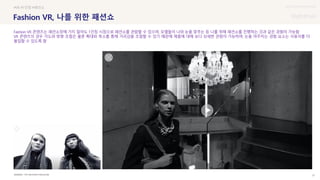 UX DISCOVERY Seminar
SOURCE : 21
Fashion VR, 나를 위한 패션쇼
THE NEIGHBOR MAGAZINE
#VR #1인칭 #패션쇼
Fashion VR 콘텐츠는 패션쇼장에 가지 않아도 1인칭 시점으로 패션쇼를 관람할 수 있으며, 모델들이 나와 눈을 맞추는 등 나를 위해 패션쇼를 진행하는 것과 같은 경험이 가능함
VR 콘텐츠의 경우 각도와 방향 조절은 물론 확대와 축소를 통해 거리감을 조절할 수 있기 때문에 제품에 대해 보다 상세한 관람이 가능하며, 눈을 마주치는 경험 요소는 사용자를 더
몰입할 수 있도록 함
 상세
 