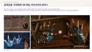 UX DISCOVERY Seminar
SOURCE : 25
실재감을 극대화한
Half-Life:Alyx
#VR #물리법칙 #실재감 #몰입감
하프라이프 : 알릭스는 기존 VR 게임에서 제대로 구현하지 못했던 주변 사물과의 상호작용을 극한으로 끌어올린 게임임
게임 내 모든 물체들은 특유의 재질이나 강도, 기능이 마치 실제와 같이 적용되며 관성과 중력, 반작용 등 사실적인 물리 법칙을 따르기 때문에 높은 몰입감을 줌
 상세
 