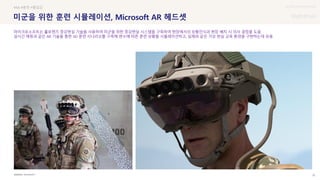 UX DISCOVERY Seminar
SOURCE : 32
미군을 위한 훈련 시뮬레이션, Microsoft AR 헤드셋
MICROSOFT
#AR #훈련 #몰입감
마이크로소프트는 홀로렌즈 증강현실 기술을 사용하여 미군을 위한 증강현실 시스템을 구축하여 현장에서의 상황인식과 현장 배치 시 의사 결정을 도움
실시간 매핑과 같은 AR 기술을 통한 3D 훈련 시나리오를 구축해 변수에 따른 훈련 상황을 시뮬레이션하고, 실제와 같은 가상 현실 교육 환경을 구현하는데 유용
 상세
 
