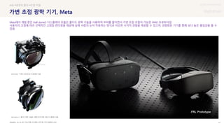 UX DISCOVERY Seminar
SOURCE : 41
가변 초점 광학 기기, Meta
VR, AR 최신 기술 동향-건국대학교 연구원, 주간기술동향, 2020
#VR #광경로 폴딩 #초점 조절
Meta에서 개발 중인 Half dome3 디스플레이 모듈은 폴디드 광학 기술을 사용하여 부피를 줄이면서 가변 초점 조절이 가능한 HMD 프로토타입
사용자의 초점에 따라 선택적인 고화질 렌더링을 제공해 실제 사람의 눈이 작동하는 방식과 비슷한 시각적 경험을 제공할 수 있으며, 경량화된 기기를 통해 보다 높은 몰입감을 줄 수
있음
Half dome- 기계식 초점 조절 디스플레이 모듈
Half dome 3- 폴디드 광학 기술을 사용한 정적 초점 조절 디스플레이 모듈
 상세
 