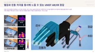 UX DISCOVERY Seminar
SOURCE : 46
열감과 진동 자극을 동시에 느낄 수 있는 UNIST AR/VR 장갑
UNIST
#AR #VR #열감 #진종 자극 #액체 금속 프린팅 #Tactile Feedback
진동 자극과 함께 가상현실 속 뜨거운 감각을 느낄 수 있는 AR/VR 장갑으로 다양한 촉각 자극을 복합적으로 제공하여 몰입감을 한층 더 높임
자체 개발한 액체 금속 프린팅 기법으로 부품을 만들어 가볍고 유연한 특징도 가지고 있음
 상세
 