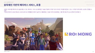 UX DISCOVERY Seminar
SOURCE : 54
로몽
XVERSE
#VR # 블록체인 #NFT
로몽은 아바타를 통해 제 2의 삶을 펼칠 수 있는 메타버스 서비스로 블록체인 기술을 적용해 디지털 자산의 위·변조 여부를 확인할 수 있고, 디지털 자산에 대한 소유권도 증명할 수
있음
가상공간에서의 신뢰성 확보와 소유권 보장으로 경제활동의 범위가 넓어지고 활발해질 수 있을 것이며, 암호화폐는 그를 위한 필수적 요소로 빠르게 성장할 것
 상세
 