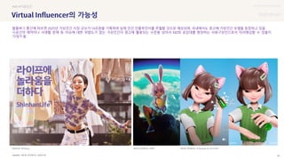 UX DISCOVERY Seminar
SOURCE : 55
의 가능성
에이펀 인터랙티브, 신한라이프
#VR #가상인간
블룸버그 통신에 따르면 2025년 가상인간 시장 규모가 14조원을 기록하며 실제 인간 인플루언서를 추월할 것으로 예상되며, 국내에서도 광고에 가상인간 모델을 등장하고 있음
시공간의 제약이나 사생활 문제 등 이슈에 대한 위험도가 없는 가상인간이 광고에 활용되는 수준을 넘어서 MZ와 공감대를 형성하는 사회구성인으로서 자리매김할 수 있을지
기대가 됨
에이펀 인터랙티브, 르샤(Lechat) @ 이니스프리
신한라이프 로지(Rozy) 에이펀 인터랙티브, 아뽀키
 상세
 