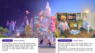 7
호라이즌 월드는 오큘러스 퀘스트2를 착용해 아바타로
VR 세상을 체험하는 형태로, 22년 내 모바일 버전 출시
예정 이용자가 직접 커뮤니티 공간을 만들 수 있음
국적, 인종, 나이 등을 초월해 친구를 만나고 소통이
가능해짐
Virtual World Horizon Worlds
200-220도 시야각을 구현, 다수의 센서와 카메라, 스피커
등이 내장 된 훨씬 더 몰입감 있는 경험을 제공하는 AR
글라스 연구 중
증강현실에서는 나의 현실에 가상의 친구와 시간을 보낼
때 물리적으로 함께 있는 것 같은 실재감을 느낄 수 있게
됨
Augmented Reality Project Nazare
 