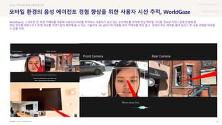 UX DISCOVERY Seminar
SOURCE : 83
모바일 환경의 음성 에이전트 경험 향상을 위한 사용자 시선 추적, WorldGaze
Future Interfaces Group
#시선 추적 #트래킹 #래이캐스팅
WorldGaze는 스마트폰 전, 후면 카메라를 이용해 사용자의 머리를 추적하고 사용자가 보고 있는 오브젝트를 추적해 현실 맥락을 디지털 정보로 자연스럽게 연결해 줌
현실 정보를 바탕으로 디지털 정보를 자연스럽게 매칭해 줄 수 있는 기술이며, AR 글라스에 적용할 경우 카메라를 항상 들고 있어야 하는 제약을 줄여 심리스 한 사용 경험을 제공할
수 있을 것임
 상세
 