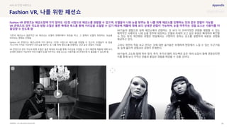 SOURCE : 95
Fashion VR, 나를 위한 패션쇼
THE NEIGHBOR MAGAZINE
기존의 패션쇼나 일반적인 VR 패션쇼는 모델이 런웨이에서 워킹을 하고, 그 옆에서 모델이 워킹하는 모습을
바라보는 형태로 진행됨
Fashion VR 콘텐츠는 패션쇼장에 가지 않아도 1인칭 시점으로 패션쇼를 관람할 수 있으며, 모델들이 내 앞을
지나가며 가까운 거리에서 나와 눈을 맞추는 등 나를 위해 패션쇼를 진행하는 것과 같은 경험이 가능함
VR 콘텐츠의 경우 각도와 방향 조절은 물론 확대와 축소를 통해 거리감을 조절할 수 있기 때문에 제품에 대해 보다
상세한 관람이 가능하며 이와 더불어 눈을 마주치는 경험 요소는 사용자를 VR 콘텐츠에 더 몰입할 수 있도록 함
VR기술의 결합으로 실제 패션쇼에서 관람하는 것 보다 더 프라이빗한 관람을 체험할 수 있는
매력적인 사례이다. 나와 눈을 맞추며 워킹하는 모델과 자세히 보고 싶은 부분은 확대하여 확인할
수 있는 등의 개인화된 경험은 현실에서는 구현하지 못하는 요소를 결합하여 새로운 경험을
제공하고 있다.
그러나 여전히 직접 보고 만지는 것에 대한 즐거움은 부재하며 현장에서 느낄 수 있는 두근거림
등 실제 물리적 경험과의 경쟁이 존재한다.
VR기술이 고도화 됨에 따라 청각, 촉각, 후각과 햅틱 피드백과 같은 여러 오감이 함께 연동된다면
이를 통해 보다 극적인 연출과 몰입된 경험을 제공할 수 있을 것이다.
#VR #1인칭 #패션쇼
Fashion VR 콘텐츠는 패션쇼장에 가지 않아도 1인칭 시점으로 패션쇼를 관람할 수 있으며, 모델들이 나와 눈을 맞추는 등 나를 위해 패션쇼를 진행하는 것과 같은 경험이 가능함
VR 콘텐츠의 경우 각도와 방향 조절은 물론 확대와 축소를 통해 거리감을 조절할 수 있기 때문에 제품에 대해 보다 상세한 관람이 가능하며, 눈을 마주치는 경험 요소는 사용자를 더
몰입할 수 있도록 함
 