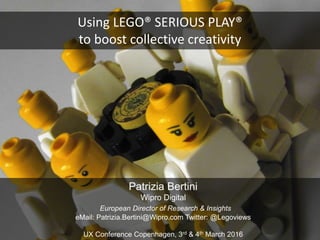 Using LEGO® SERIOUS PLAY®
to boost collective creativity
Patrizia Bertini
Wipro Digital
European Director of Research & Insights
eMail: Patrizia.Bertini@Wipro.com Twitter: @Legoviews
UX Conference Copenhagen, 3rd & 4th March 2016
 