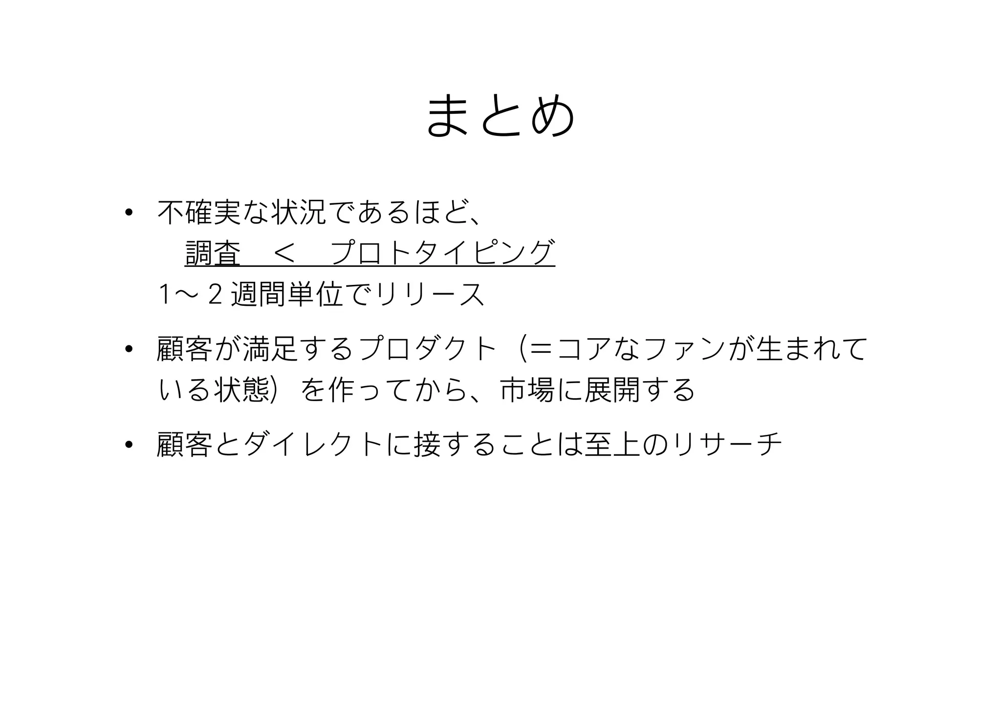 まとめ
• 不確実な状況であるほど、
   調査 ＜ プロトタイピング
  1～２週間単位でリリース
• 顧客が満足するプロダクト（＝コアなファンが生まれて
  いる状態）を作ってから、市場に展開する
• 顧客とダイレクトに接することは至上のリサーチ
 