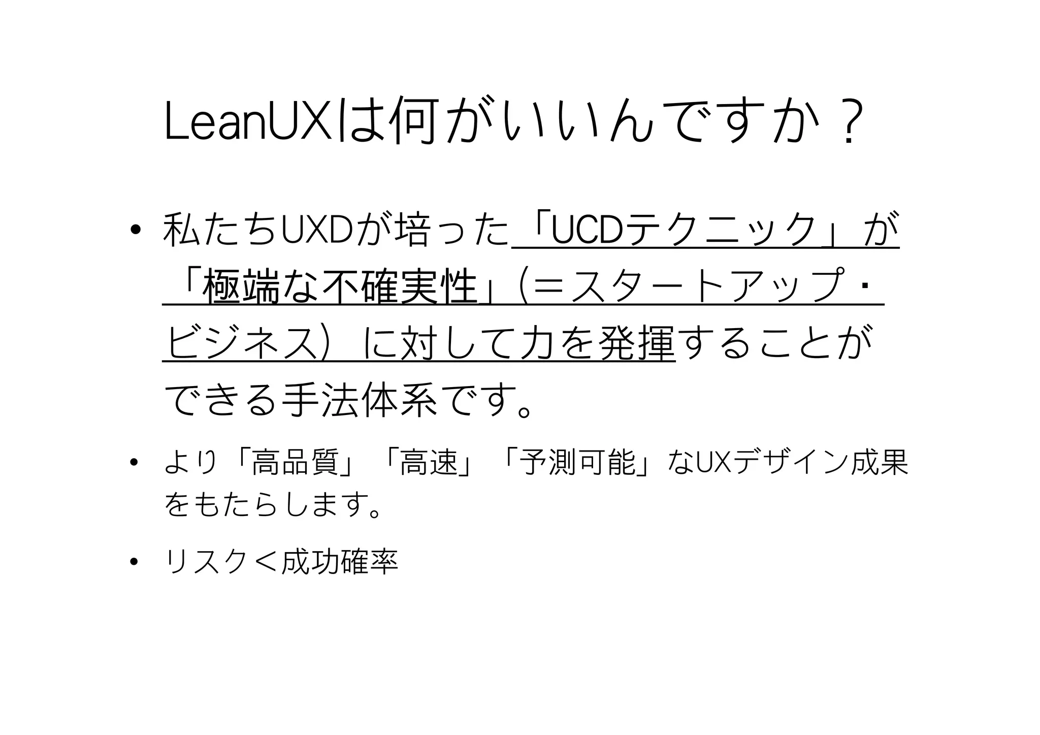 LeanUXは何がいいんですか？
• 私たちUXDが培った「UCDテクニック」が
             UCDテクニック
             UCDテクニック
  「極端な不確実性
   極端 不確実性」(＝スタートアップ・
   極端な
  ビジネス）に対して力を発揮することが
  できる手法体系です。
• より「高品質」「高速」「予測可能」なUXデザイン成果
  をもたらします。
• リスク＜成功確率
 